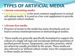 TYPES OF ARTIFICIAL MEDIA
 1.Serum containing media
 Fetal bovine serum is the most common supplement in animal
cell culture media. It is used as a low-cost supplement to provide
an optimal culture medium.
 2.Serum-free media
 Presence of serum in the media has many drawbacks and can
lead to serious misinterpretations in immunological studies.
 These media are generally specifically formulated to support the
culture of a single cell type and incorporate defined quantities of
purified growth factors, lipoproteins, and other proteins, which
are otherwise usually provided by the serum. These media are
also referred to as ‘defined culture media’ since the components
in these media are known.
 