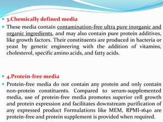  3.Chemically defined media
 These media contain contamination-free ultra pure inorganic and
organic ingredients, and may also contain pure protein additives,
like growth factors. Their constituents are produced in bacteria or
yeast by genetic engineering with the addition of vitamins,
cholesterol, specific amino acids, and fatty acids.
 4.Protein-free media
 Protein-free media do not contain any protein and only contain
non-protein constituents. Compared to serum-supplemented
media, use of protein-free media promotes superior cell growth
and protein expression and facilitates downstream purification of
any expressed product Formulations like MEM, RPMI-1640 are
protein-free and protein supplement is provided when required.
 