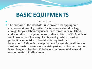 BASIC EQUIPMENTS
 Incubators
 The purpose of the incubator is to provide the appropriate
environment for cell growth. The incubator should be large
enough for your laboratory needs, have forced-air circulation,
and should have temperature control to within ±0.2°C. Stainless
steel incubators allow easy cleaning and provide corrosion
protection, especially if humid air is required for
incubation. Although the requirement for aseptic conditions in
a cell culture incubator is not as stringent as that in a cell culture
hood, frequent cleaning of the incubator is essential to avoid
contamination of cell cultures.
 