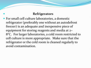  Refrigerators
 For small cell culture laboratories, a domestic
refrigerator (preferably one without an autodefrost
freezer) is an adequate and inexpensive piece of
equipment for storing reagents and media at 2–
8°C. For larger laboratories, a cold room restricted to
cell culture is more appropriate. Make sure that the
refrigerator or the cold room is cleaned regularly to
avoid contamination.
 