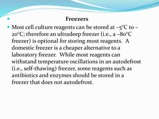  Freezers
 Most cell culture reagents can be stored at –5°C to –
20°C; therefore an ultradeep freezer (i.e., a –80°C
freezer) is optional for storing most reagents. A
domestic freezer is a cheaper alternative to a
laboratory freezer. While most reagents can
withstand temperature oscillations in an autodefrost
(i.e., self-thawing) freezer, some reagents such as
antibiotics and enzymes should be stored in a
freezer that does not autodefrost.
 