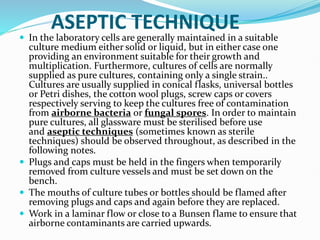 ASEPTIC TECHNIQUE
 In the laboratory cells are generally maintained in a suitable
culture medium either solid or liquid, but in either case one
providing an environment suitable for their growth and
multiplication. Furthermore, cultures of cells are normally
supplied as pure cultures, containing only a single strain..
Cultures are usually supplied in conical flasks, universal bottles
or Petri dishes, the cotton wool plugs, screw caps or covers
respectively serving to keep the cultures free of contamination
from airborne bacteria or fungal spores. In order to maintain
pure cultures, all glassware must be sterilised before use
and aseptic techniques (sometimes known as sterile
techniques) should be observed throughout, as described in the
following notes.
 Plugs and caps must be held in the fingers when temporarily
removed from culture vessels and must be set down on the
bench.
 The mouths of culture tubes or bottles should be flamed after
removing plugs and caps and again before they are replaced.
 Work in a laminar flow or close to a Bunsen flame to ensure that
airborne contaminants are carried upwards.
 