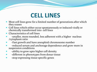 CELL LINES
 Most cell lines grow for a limited number of generations after which
they ceases
 Cell lines which either occur spontaneously or induced virally or
chemically transformed into cell lines
 Characteristics of cell lines
 -smaller, more rounded, less adherent with a higher nucleus
/cytoplasm ratio
 -Fast growth and have aneuploid chromosome number
 -reduced serum and anchorage dependence and grow more in
suspension conditions
 -ability to grow upto higher cell density
 -different in phenotypes from donar tissue
 -stop expressing tissue specific genes
 