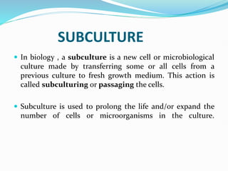 SUBCULTURE
 In biology , a subculture is a new cell or microbiological
culture made by transferring some or all cells from a
previous culture to fresh growth medium. This action is
called subculturing or passaging the cells.
 Subculture is used to prolong the life and/or expand the
number of cells or microorganisms in the culture.
 