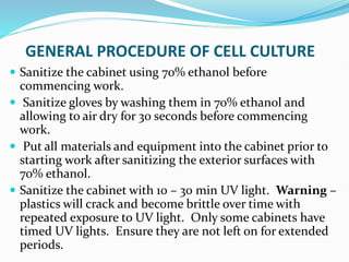 GENERAL PROCEDURE OF CELL CULTURE
 Sanitize the cabinet using 70% ethanol before
commencing work.
 Sanitize gloves by washing them in 70% ethanol and
allowing to air dry for 30 seconds before commencing
work.
 Put all materials and equipment into the cabinet prior to
starting work after sanitizing the exterior surfaces with
70% ethanol.
 Sanitize the cabinet with 10 – 30 min UV light. Warning –
plastics will crack and become brittle over time with
repeated exposure to UV light. Only some cabinets have
timed UV lights. Ensure they are not left on for extended
periods.
 