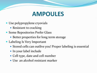 AMPOULES
 Use polypropylene cryovials
 Resistant to cracking
 Some Repositories Prefer Glass
 Better properties for long term storage
 Labeling Is Very Important
 Stored cells can outlive you! Proper labeling is essential
 In your label include
 Cell type, date and cell number
 Use an alcohol resistant marker
 