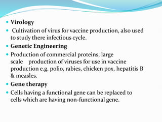  Virology
 Cultivation of virus for vaccine production, also used
to study there infectious cycle.
 Genetic Engineering
 Production of commercial proteins, large
scale production of viruses for use in vaccine
production e.g. polio, rabies, chicken pox, hepatitis B
& measles.
 Gene therapy
 Cells having a functional gene can be replaced to
cells which are having non-functional gene.
 
