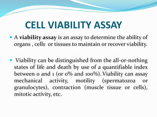 CELL VIABILITY ASSAY
 A viability assay is an assay to determine the ability of
organs , cells or tissues to maintain or recover viability.
 Viability can be distinguished from the all-or-nothing
states of life and death by use of a quantifiable index
between 0 and 1 (or 0% and 100%).Viability can assay
mechanical activity, motility (spermatozoa or
granulocytes), contraction (muscle tissue or cells),
mitotic activity, etc.
 