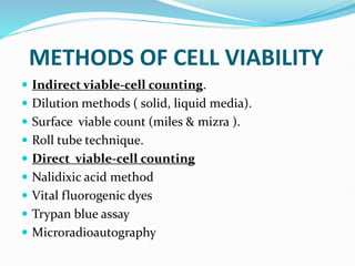 METHODS OF CELL VIABILITY
 Indirect viable-cell counting.
 Dilution methods ( solid, liquid media).
 Surface viable count (miles & mizra ).
 Roll tube technique.
 Direct viable-cell counting
 Nalidixic acid method
 Vital fluorogenic dyes
 Trypan blue assay
 Microradioautography
 