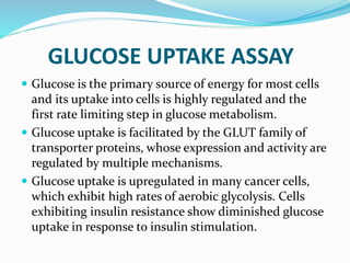 GLUCOSE UPTAKE ASSAY
 Glucose is the primary source of energy for most cells
and its uptake into cells is highly regulated and the
first rate limiting step in glucose metabolism.
 Glucose uptake is facilitated by the GLUT family of
transporter proteins, whose expression and activity are
regulated by multiple mechanisms.
 Glucose uptake is upregulated in many cancer cells,
which exhibit high rates of aerobic glycolysis. Cells
exhibiting insulin resistance show diminished glucose
uptake in response to insulin stimulation.
 