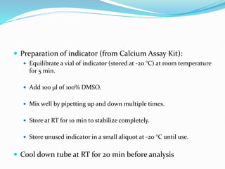  Preparation of indicator (from Calcium Assay Kit):
 Equilibrate a vial of indicator (stored at -20 °C) at room temperature
for 5 min.
 Add 100 μl of 100% DMSO.
 Mix well by pipetting up and down multiple times.
 Store at RT for 10 min to stabilize completely.
 Store unused indicator in a small aliquot at -20 °C until use.
 Cool down tube at RT for 20 min before analysis
 