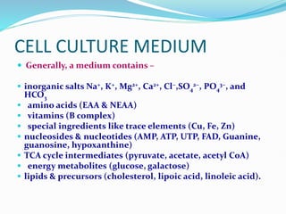 CELL CULTURE MEDIUM
 Generally, a medium contains –
 inorganic salts Na+, K+, Mg2+, Ca2+, Cl−,SO4
2−, PO4
3−, and
HCO3
 amino acids (EAA & NEAA)
 vitamins (B complex)
 special ingredients like trace elements (Cu, Fe, Zn)
 nucleosides & nucleotides (AMP, ATP, UTP, FAD, Guanine,
guanosine, hypoxanthine)
 TCA cycle intermediates (pyruvate, acetate, acetyl CoA)
 energy metabolites (glucose, galactose)
 lipids & precursors (cholesterol, lipoic acid, linoleic acid).
 