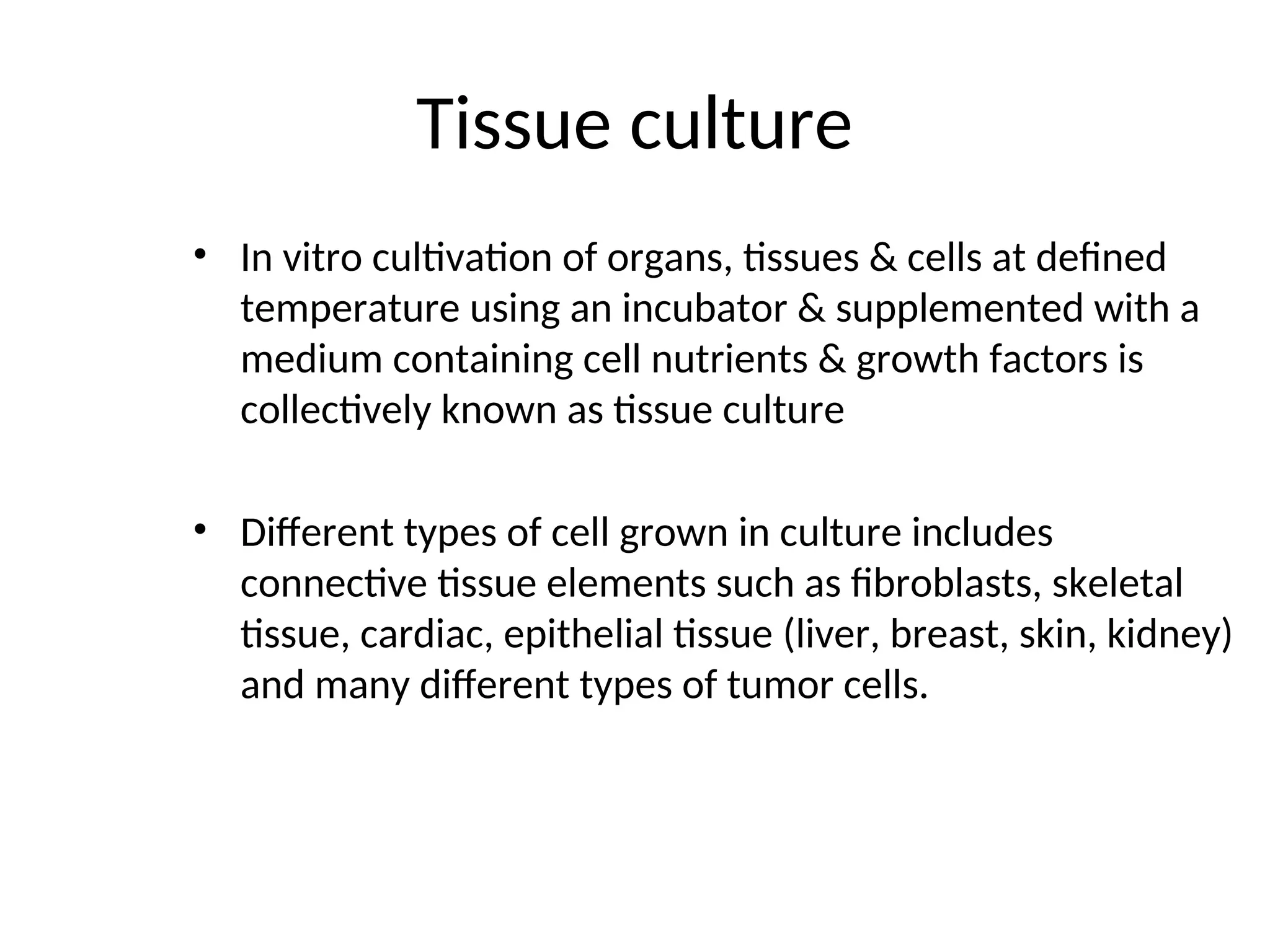 Tissue culture
• In vitro cultivation of organs, tissues & cells at defined
temperature using an incubator & supplemented with a
medium containing cell nutrients & growth factors is
collectively known as tissue culture
• Different types of cell grown in culture includes
connective tissue elements such as fibroblasts, skeletal
tissue, cardiac, epithelial tissue (liver, breast, skin, kidney)
and many different types of tumor cells.
 