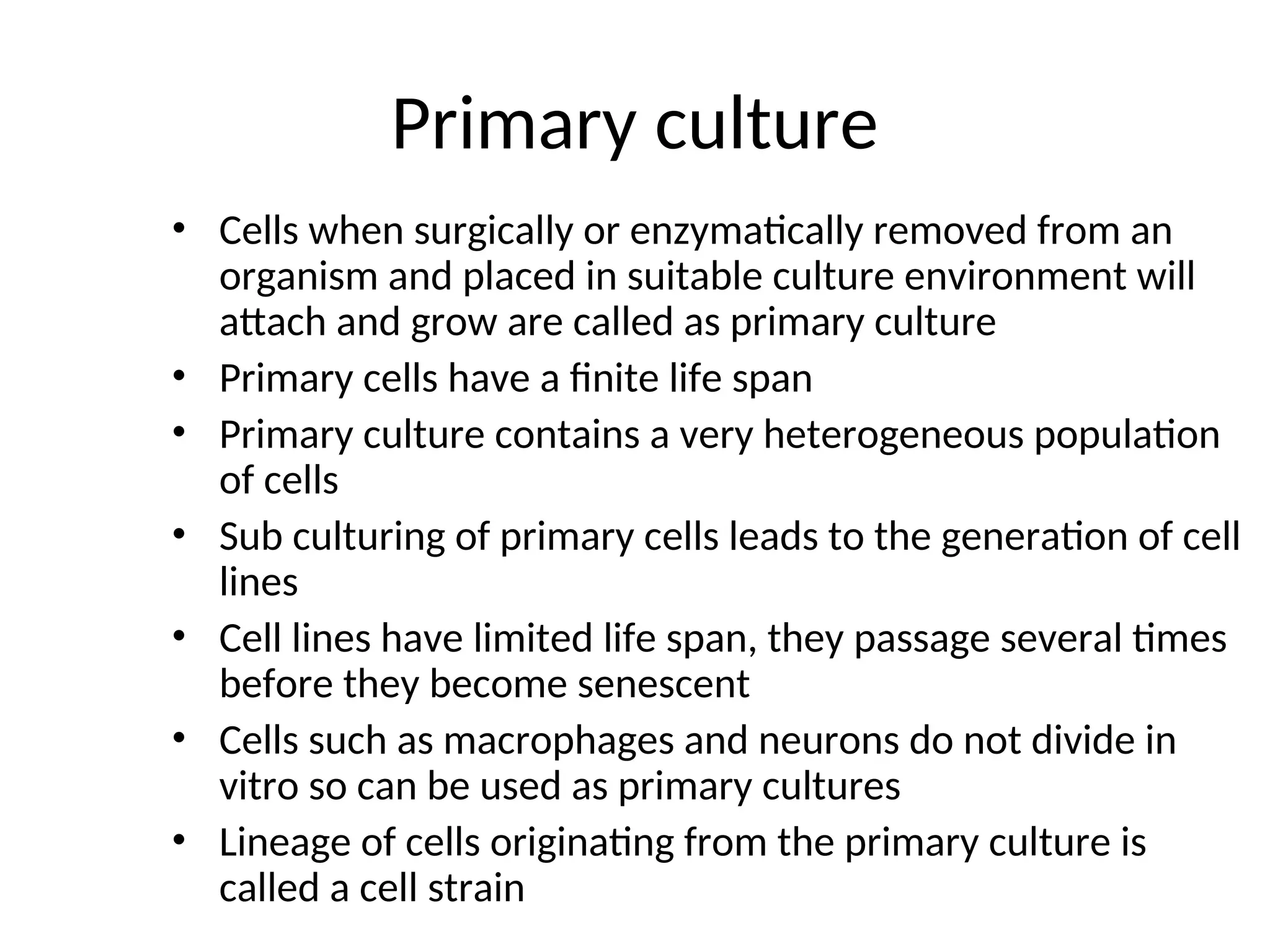 Primary culture
• Cells when surgically or enzymatically removed from an
organism and placed in suitable culture environment will
attach and grow are called as primary culture
• Primary cells have a finite life span
• Primary culture contains a very heterogeneous population
of cells
• Sub culturing of primary cells leads to the generation of cell
lines
• Cell lines have limited life span, they passage several times
before they become senescent
• Cells such as macrophages and neurons do not divide in
vitro so can be used as primary cultures
• Lineage of cells originating from the primary culture is
called a cell strain
 