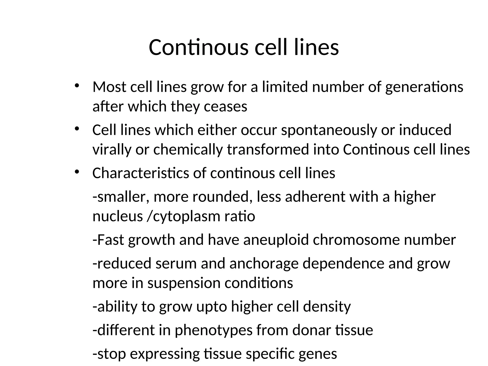 Continous cell lines
• Most cell lines grow for a limited number of generations
after which they ceases
• Cell lines which either occur spontaneously or induced
virally or chemically transformed into Continous cell lines
• Characteristics of continous cell lines
-smaller, more rounded, less adherent with a higher
nucleus /cytoplasm ratio
-Fast growth and have aneuploid chromosome number
-reduced serum and anchorage dependence and grow
more in suspension conditions
-ability to grow upto higher cell density
-different in phenotypes from donar tissue
-stop expressing tissue specific genes
 