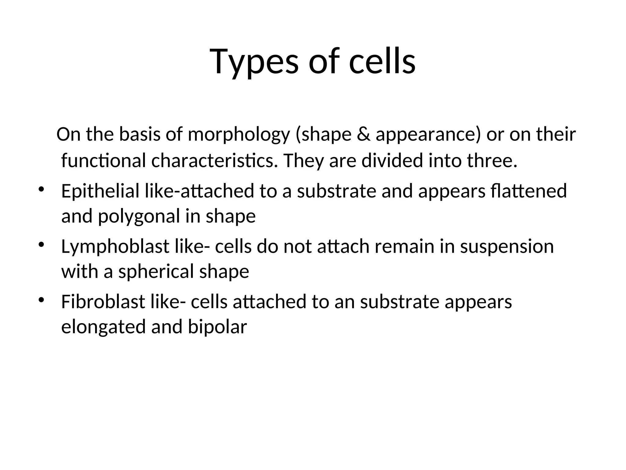 Types of cells
On the basis of morphology (shape & appearance) or on their
functional characteristics. They are divided into three.
• Epithelial like-attached to a substrate and appears flattened
and polygonal in shape
• Lymphoblast like- cells do not attach remain in suspension
with a spherical shape
• Fibroblast like- cells attached to an substrate appears
elongated and bipolar
 
