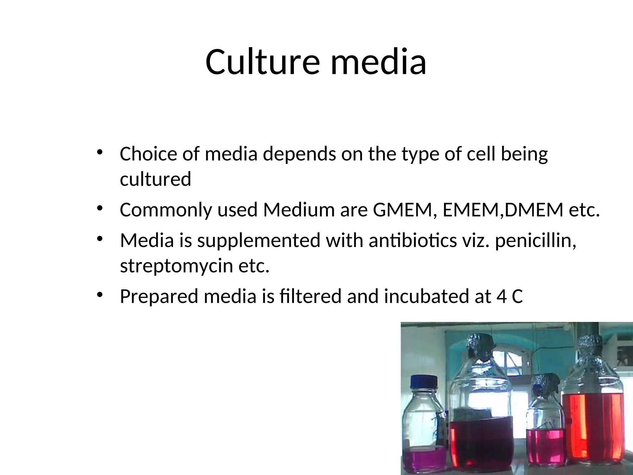 Culture media
• Choice of media depends on the type of cell being
cultured
• Commonly used Medium are GMEM, EMEM,DMEM etc.
• Media is supplemented with antibiotics viz. penicillin,
streptomycin etc.
• Prepared media is filtered and incubated at 4 C
 