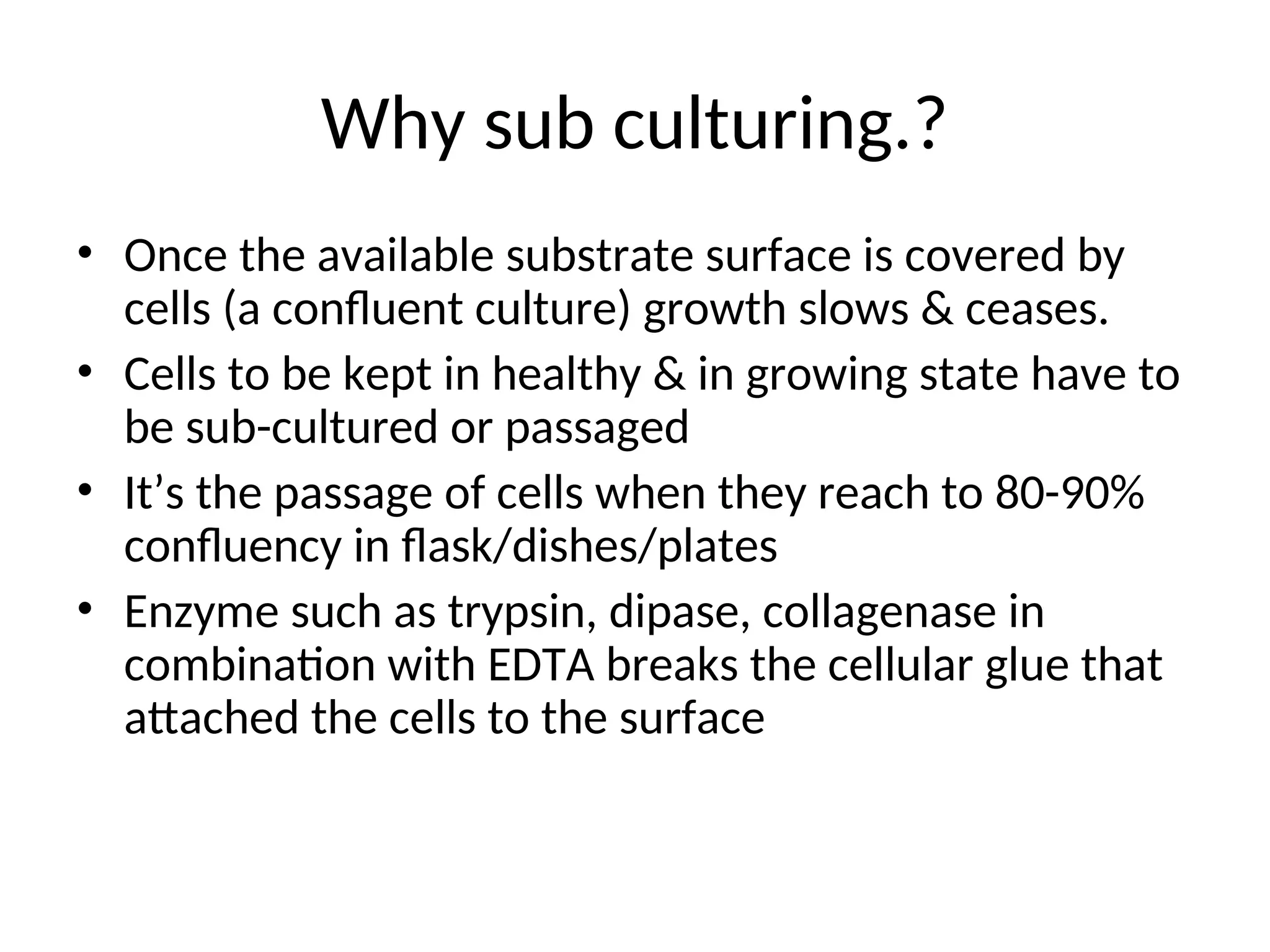Why sub culturing.?
• Once the available substrate surface is covered by
cells (a confluent culture) growth slows & ceases.
• Cells to be kept in healthy & in growing state have to
be sub-cultured or passaged
• It’s the passage of cells when they reach to 80-90%
confluency in flask/dishes/plates
• Enzyme such as trypsin, dipase, collagenase in
combination with EDTA breaks the cellular glue that
attached the cells to the surface
 
