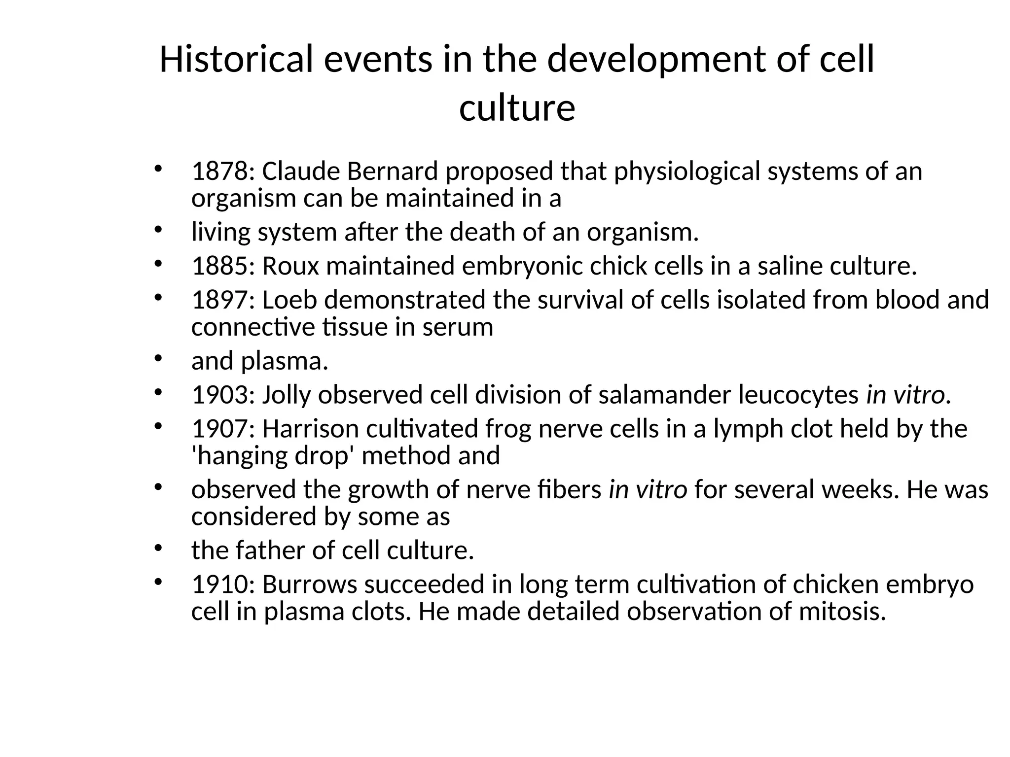 Historical events in the development of cell
culture
• 1878: Claude Bernard proposed that physiological systems of an
organism can be maintained in a
• living system after the death of an organism.
• 1885: Roux maintained embryonic chick cells in a saline culture.
• 1897: Loeb demonstrated the survival of cells isolated from blood and
connective tissue in serum
• and plasma.
• 1903: Jolly observed cell division of salamander leucocytes in vitro.
• 1907: Harrison cultivated frog nerve cells in a lymph clot held by the
'hanging drop' method and
• observed the growth of nerve fibers in vitro for several weeks. He was
considered by some as
• the father of cell culture.
• 1910: Burrows succeeded in long term cultivation of chicken embryo
cell in plasma clots. He made detailed observation of mitosis.
 