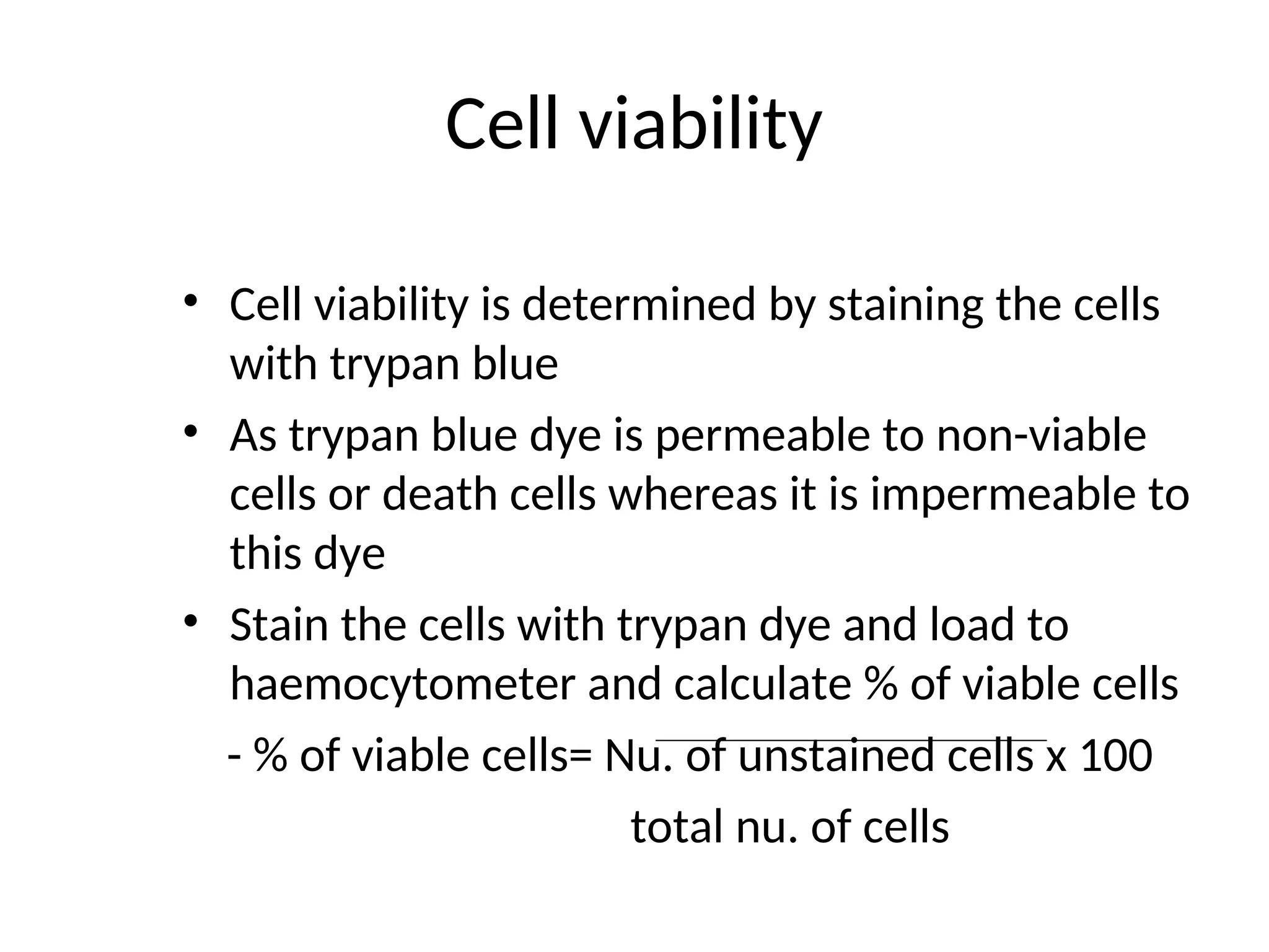 Cell viability
• Cell viability is determined by staining the cells
with trypan blue
• As trypan blue dye is permeable to non-viable
cells or death cells whereas it is impermeable to
this dye
• Stain the cells with trypan dye and load to
haemocytometer and calculate % of viable cells
- % of viable cells= Nu. of unstained cells x 100
total nu. of cells
 
