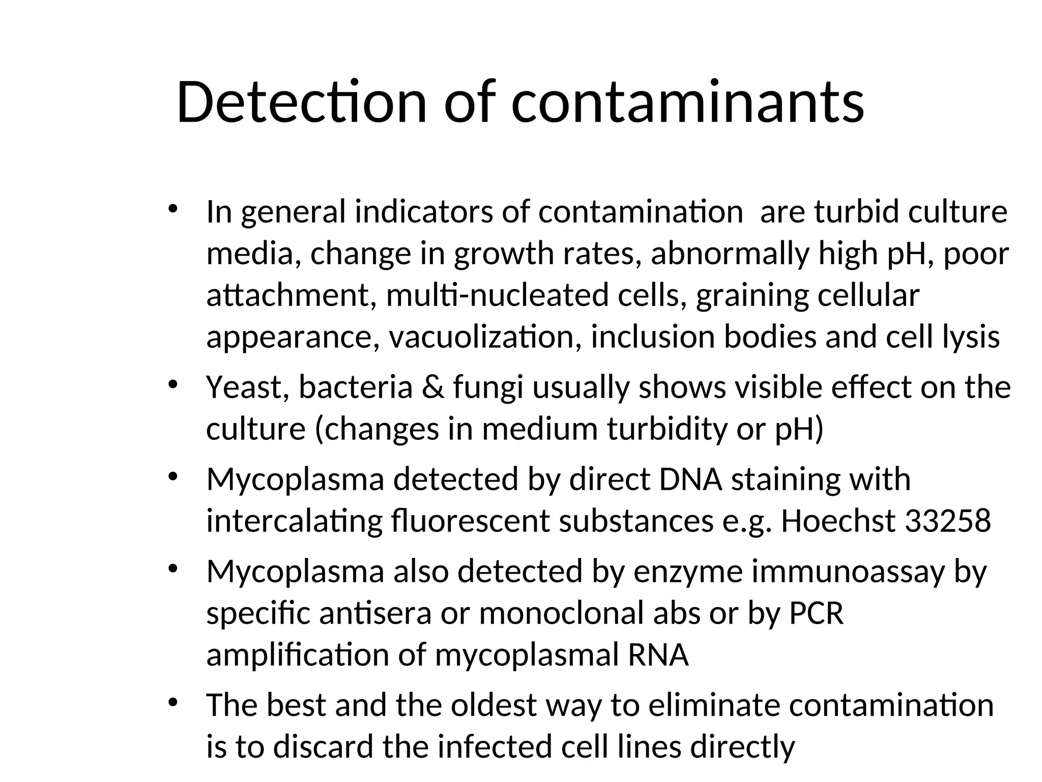 Detection of contaminants
• In general indicators of contamination are turbid culture
media, change in growth rates, abnormally high pH, poor
attachment, multi-nucleated cells, graining cellular
appearance, vacuolization, inclusion bodies and cell lysis
• Yeast, bacteria & fungi usually shows visible effect on the
culture (changes in medium turbidity or pH)
• Mycoplasma detected by direct DNA staining with
intercalating fluorescent substances e.g. Hoechst 33258
• Mycoplasma also detected by enzyme immunoassay by
specific antisera or monoclonal abs or by PCR
amplification of mycoplasmal RNA
• The best and the oldest way to eliminate contamination
is to discard the infected cell lines directly
 