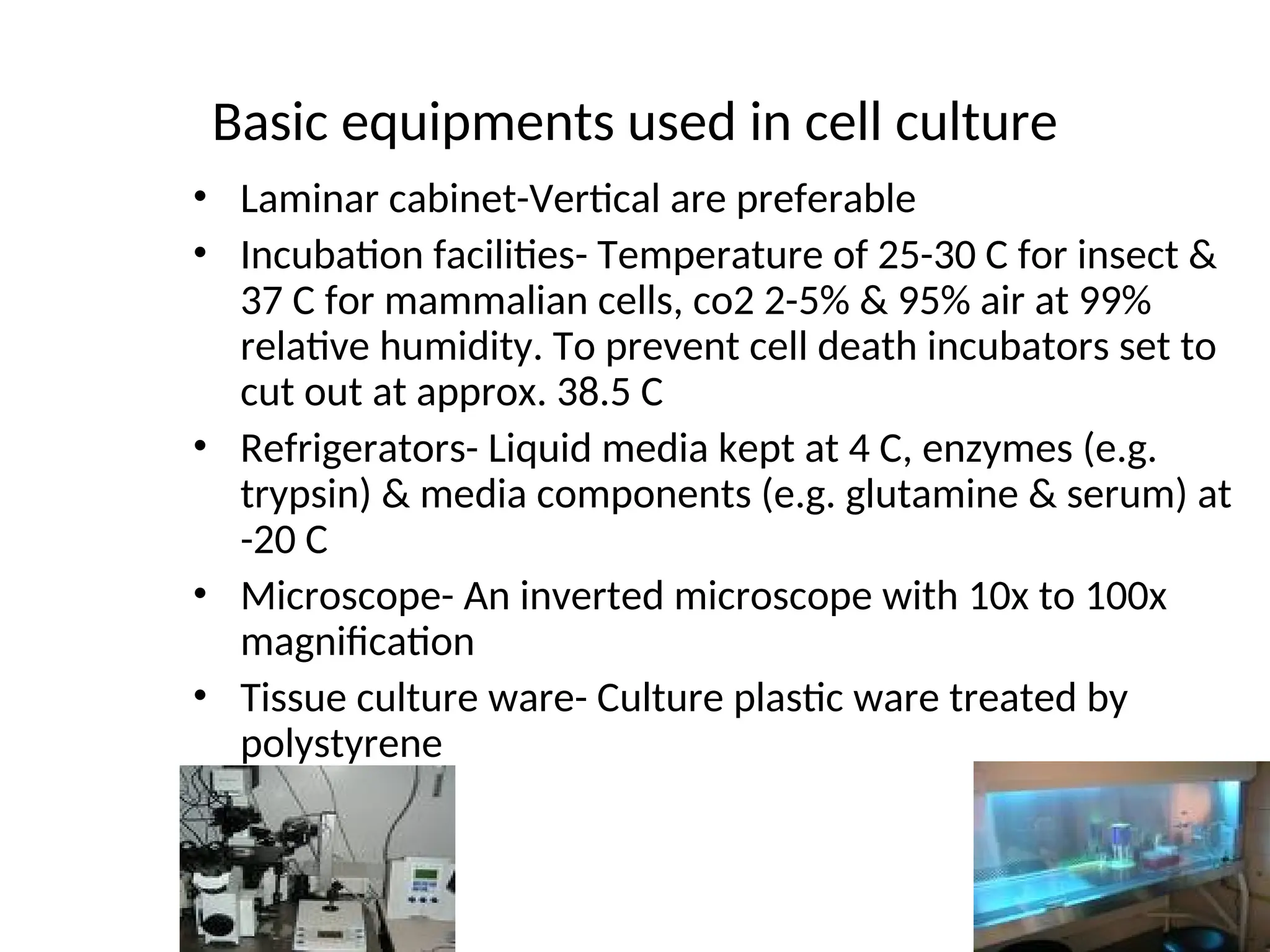 Basic equipments used in cell culture
• Laminar cabinet-Vertical are preferable
• Incubation facilities- Temperature of 25-30 C for insect &
37 C for mammalian cells, co2 2-5% & 95% air at 99%
relative humidity. To prevent cell death incubators set to
cut out at approx. 38.5 C
• Refrigerators- Liquid media kept at 4 C, enzymes (e.g.
trypsin) & media components (e.g. glutamine & serum) at
-20 C
• Microscope- An inverted microscope with 10x to 100x
magnification
• Tissue culture ware- Culture plastic ware treated by
polystyrene
 
