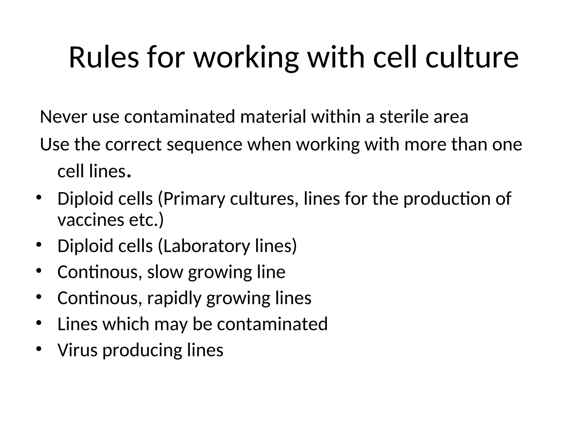 Rules for working with cell culture
Never use contaminated material within a sterile area
Use the correct sequence when working with more than one
cell lines.
• Diploid cells (Primary cultures, lines for the production of
vaccines etc.)
• Diploid cells (Laboratory lines)
• Continous, slow growing line
• Continous, rapidly growing lines
• Lines which may be contaminated
• Virus producing lines
 
