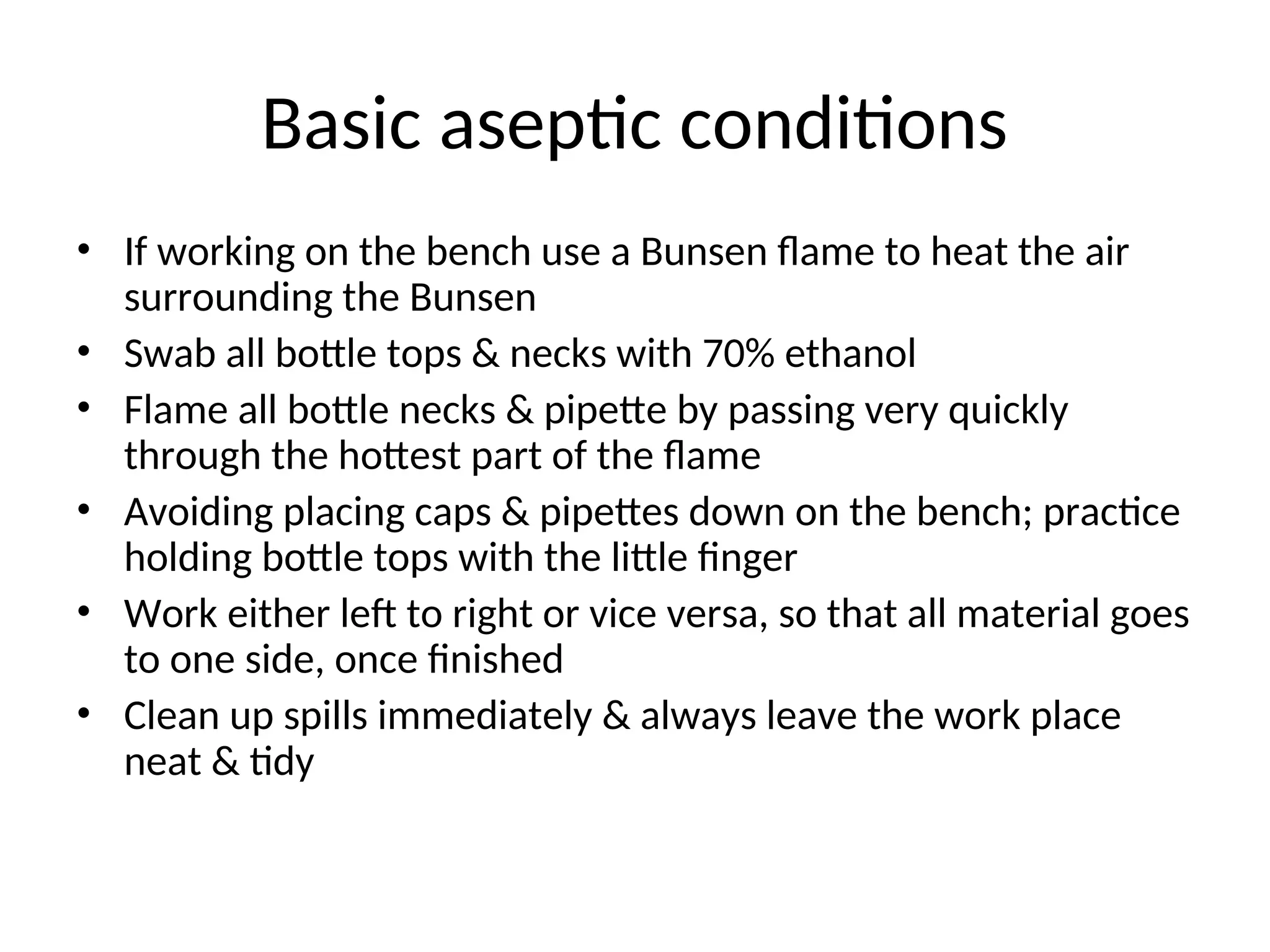 Basic aseptic conditions
• If working on the bench use a Bunsen flame to heat the air
surrounding the Bunsen
• Swab all bottle tops & necks with 70% ethanol
• Flame all bottle necks & pipette by passing very quickly
through the hottest part of the flame
• Avoiding placing caps & pipettes down on the bench; practice
holding bottle tops with the little finger
• Work either left to right or vice versa, so that all material goes
to one side, once finished
• Clean up spills immediately & always leave the work place
neat & tidy
 