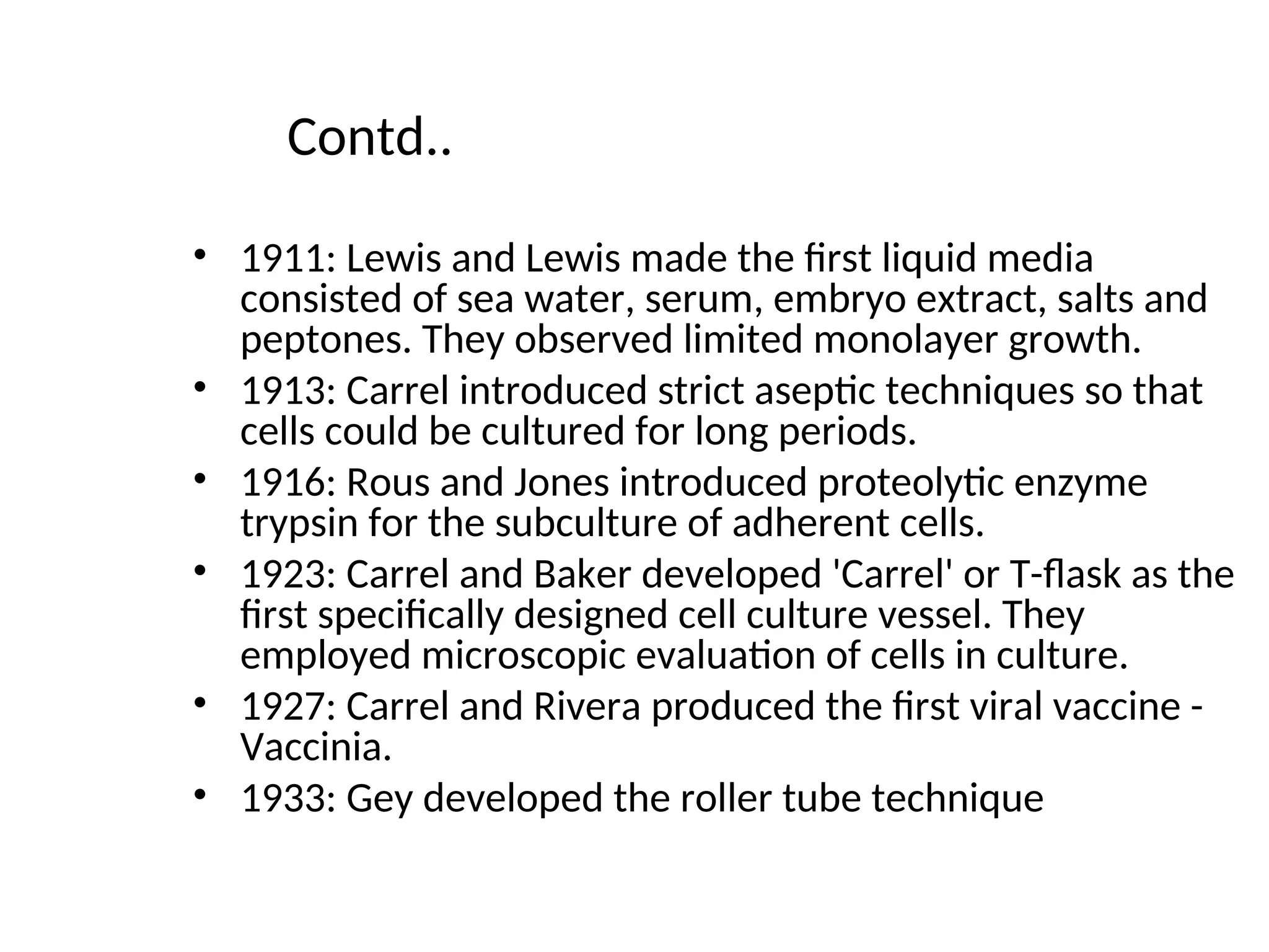 Contd..
• 1911: Lewis and Lewis made the first liquid media
consisted of sea water, serum, embryo extract, salts and
peptones. They observed limited monolayer growth.
• 1913: Carrel introduced strict aseptic techniques so that
cells could be cultured for long periods.
• 1916: Rous and Jones introduced proteolytic enzyme
trypsin for the subculture of adherent cells.
• 1923: Carrel and Baker developed 'Carrel' or T-flask as the
first specifically designed cell culture vessel. They
employed microscopic evaluation of cells in culture.
• 1927: Carrel and Rivera produced the first viral vaccine -
Vaccinia.
• 1933: Gey developed the roller tube technique
 