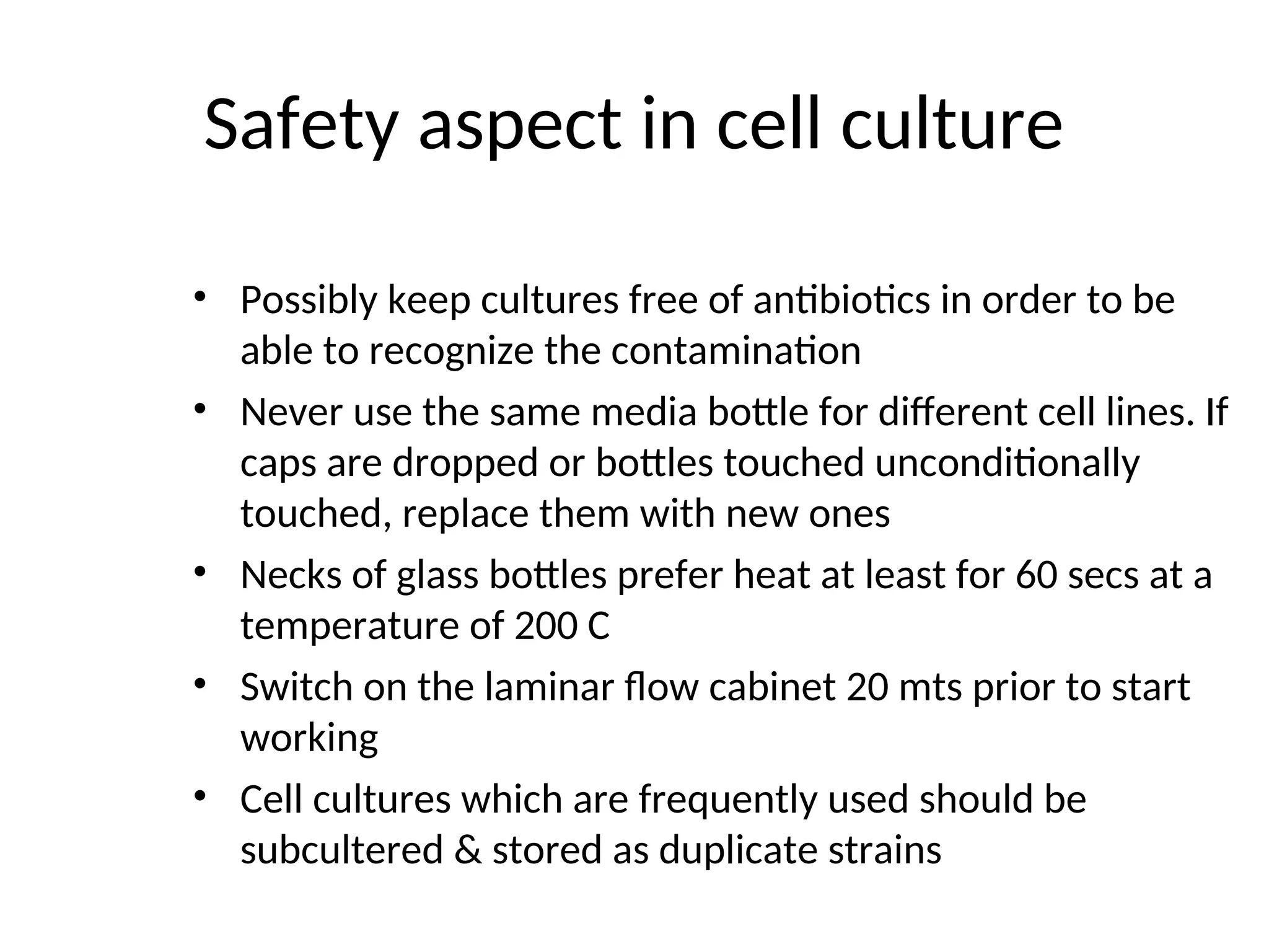 Safety aspect in cell culture
• Possibly keep cultures free of antibiotics in order to be
able to recognize the contamination
• Never use the same media bottle for different cell lines. If
caps are dropped or bottles touched unconditionally
touched, replace them with new ones
• Necks of glass bottles prefer heat at least for 60 secs at a
temperature of 200 C
• Switch on the laminar flow cabinet 20 mts prior to start
working
• Cell cultures which are frequently used should be
subcultered & stored as duplicate strains
 