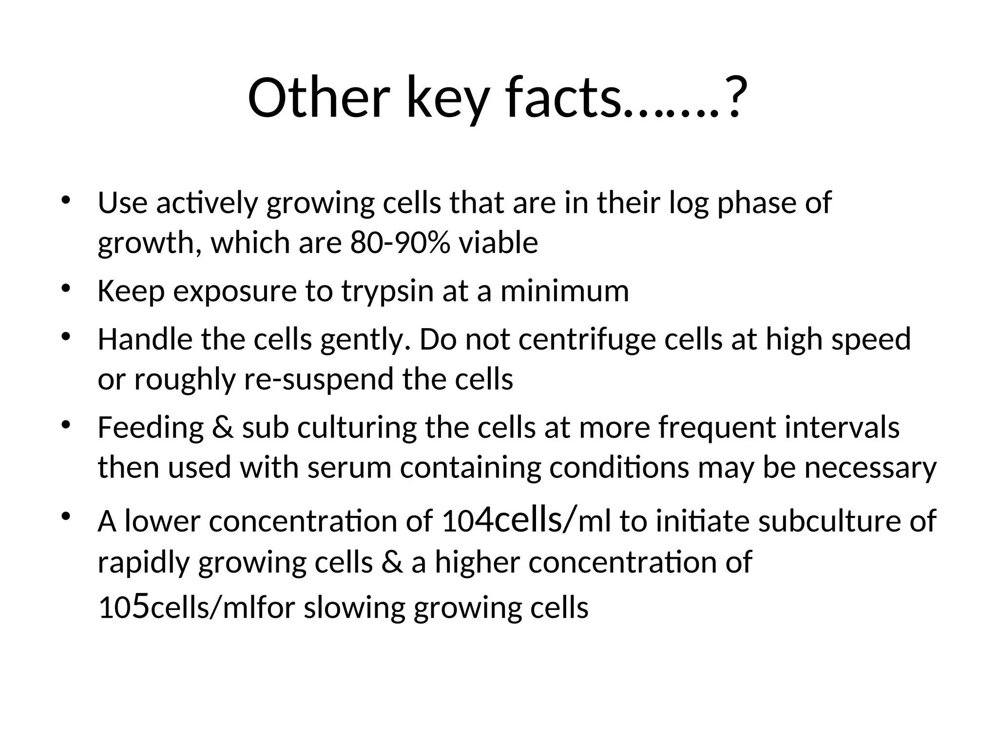 Other key facts…….?
• Use actively growing cells that are in their log phase of
growth, which are 80-90% viable
• Keep exposure to trypsin at a minimum
• Handle the cells gently. Do not centrifuge cells at high speed
or roughly re-suspend the cells
• Feeding & sub culturing the cells at more frequent intervals
then used with serum containing conditions may be necessary
• A lower concentration of 104cells/ml to initiate subculture of
rapidly growing cells & a higher concentration of
105cells/mlfor slowing growing cells
 