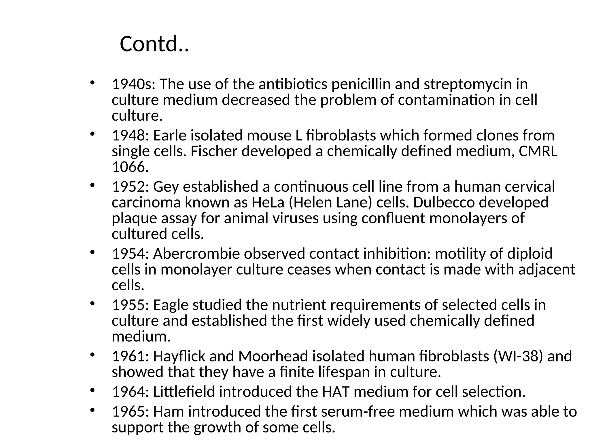 Contd..
• 1940s: The use of the antibiotics penicillin and streptomycin in
culture medium decreased the problem of contamination in cell
culture.
• 1948: Earle isolated mouse L fibroblasts which formed clones from
single cells. Fischer developed a chemically defined medium, CMRL
1066.
• 1952: Gey established a continuous cell line from a human cervical
carcinoma known as HeLa (Helen Lane) cells. Dulbecco developed
plaque assay for animal viruses using confluent monolayers of
cultured cells.
• 1954: Abercrombie observed contact inhibition: motility of diploid
cells in monolayer culture ceases when contact is made with adjacent
cells.
• 1955: Eagle studied the nutrient requirements of selected cells in
culture and established the first widely used chemically defined
medium.
• 1961: Hayflick and Moorhead isolated human fibroblasts (WI-38) and
showed that they have a finite lifespan in culture.
• 1964: Littlefield introduced the HAT medium for cell selection.
• 1965: Ham introduced the first serum-free medium which was able to
support the growth of some cells.
 