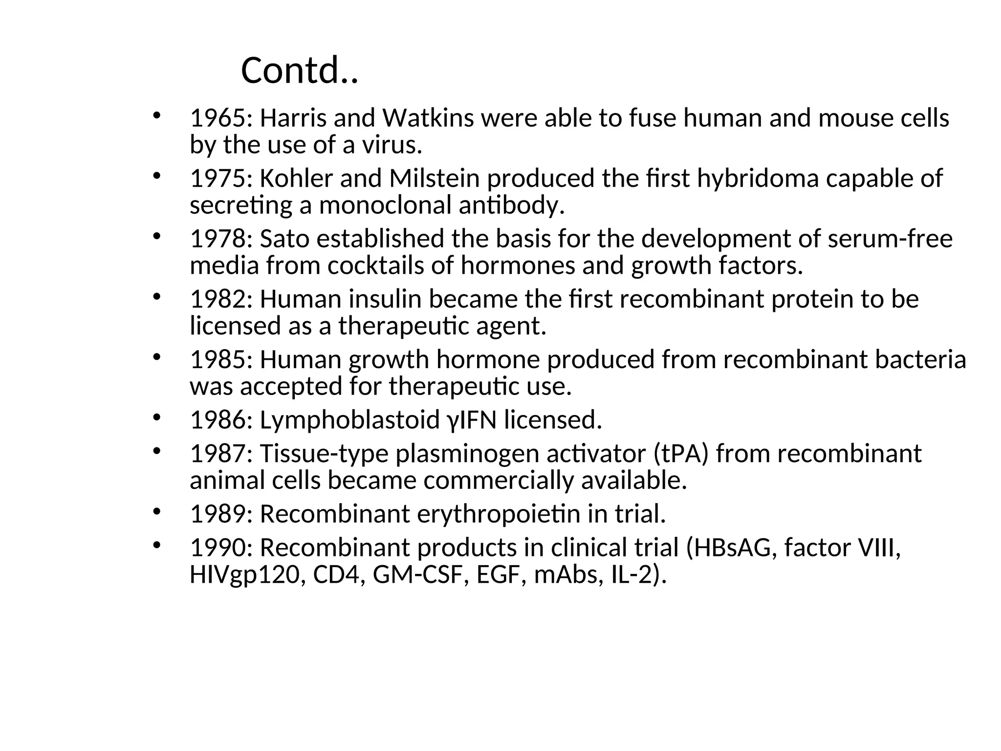 Contd..
• 1965: Harris and Watkins were able to fuse human and mouse cells
by the use of a virus.
• 1975: Kohler and Milstein produced the first hybridoma capable of
secreting a monoclonal antibody.
• 1978: Sato established the basis for the development of serum-free
media from cocktails of hormones and growth factors.
• 1982: Human insulin became the first recombinant protein to be
licensed as a therapeutic agent.
• 1985: Human growth hormone produced from recombinant bacteria
was accepted for therapeutic use.
• 1986: Lymphoblastoid γIFN licensed.
• 1987: Tissue-type plasminogen activator (tPA) from recombinant
animal cells became commercially available.
• 1989: Recombinant erythropoietin in trial.
• 1990: Recombinant products in clinical trial (HBsAG, factor VIII,
HIVgp120, CD4, GM-CSF, EGF, mAbs, IL-2).
 