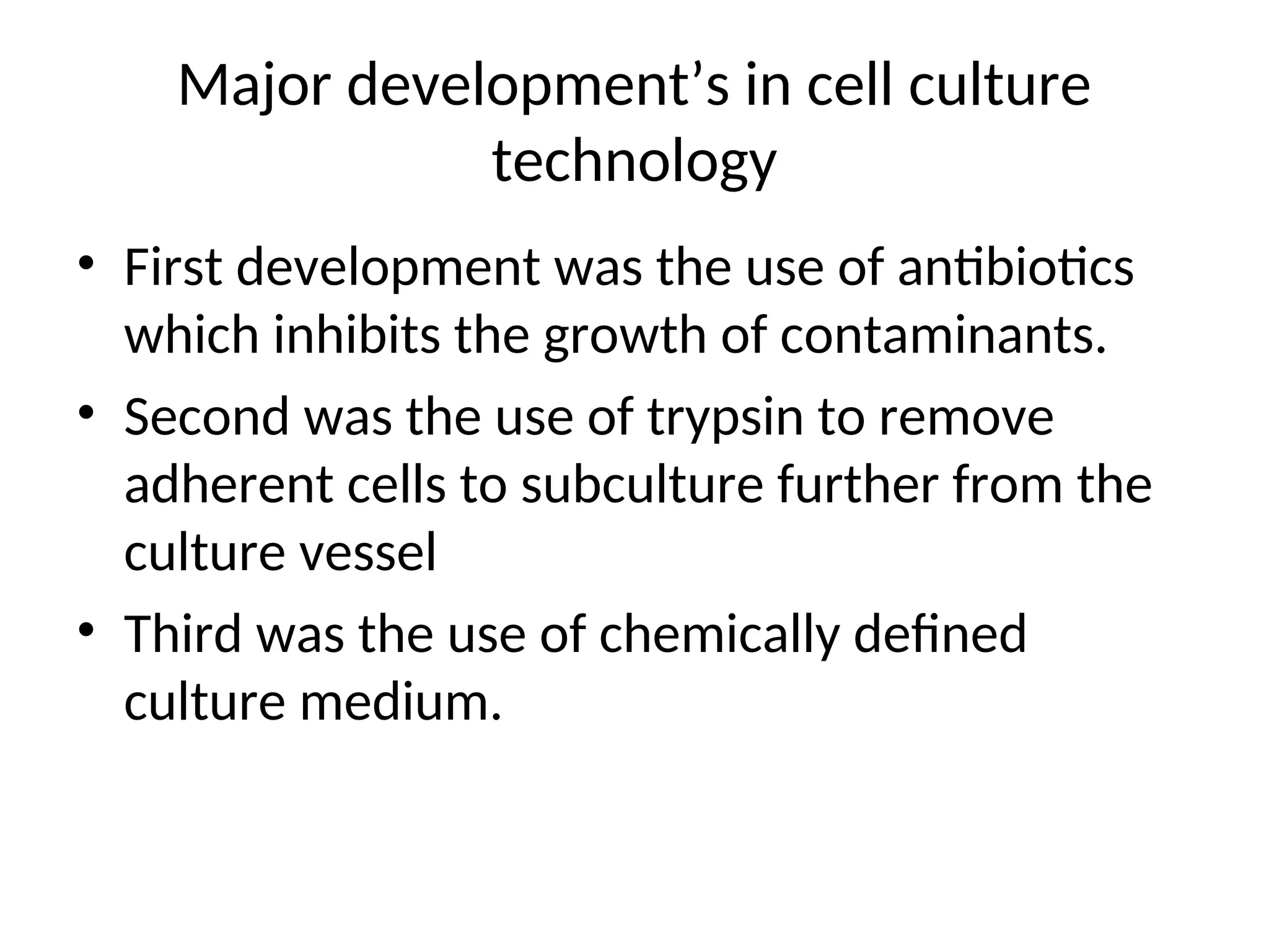 Major development’s in cell culture
technology
• First development was the use of antibiotics
which inhibits the growth of contaminants.
• Second was the use of trypsin to remove
adherent cells to subculture further from the
culture vessel
• Third was the use of chemically defined
culture medium.
 