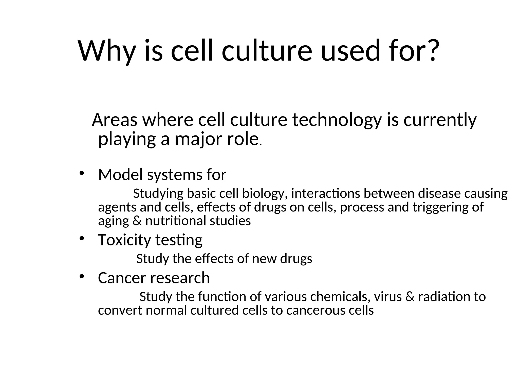 Why is cell culture used for?
Areas where cell culture technology is currently
playing a major role.
• Model systems for
Studying basic cell biology, interactions between disease causing
agents and cells, effects of drugs on cells, process and triggering of
aging & nutritional studies
• Toxicity testing
Study the effects of new drugs
• Cancer research
Study the function of various chemicals, virus & radiation to
convert normal cultured cells to cancerous cells
 