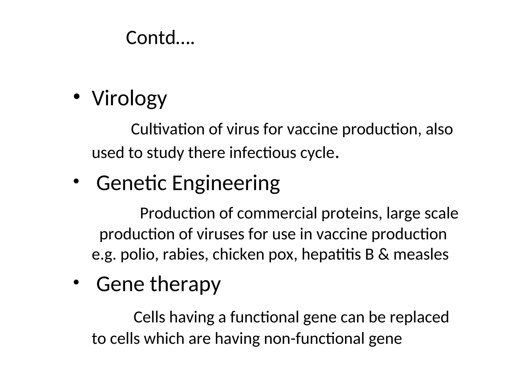Contd….
• Virology
Cultivation of virus for vaccine production, also
used to study there infectious cycle.
• Genetic Engineering
Production of commercial proteins, large scale
production of viruses for use in vaccine production
e.g. polio, rabies, chicken pox, hepatitis B & measles
• Gene therapy
Cells having a functional gene can be replaced
to cells which are having non-functional gene
 