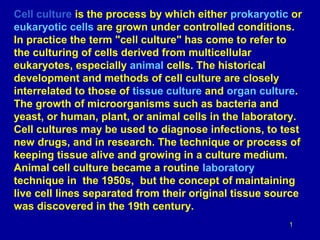 Cell culture is the process by which either prokaryotic or
eukaryotic cells are grown under controlled conditions.
In practice the term "cell culture" has come to refer to
the culturing of cells derived from multicellular
eukaryotes, especially animal cells. The historical
development and methods of cell culture are closely
interrelated to those of tissue culture and organ culture.
The growth of microorganisms such as bacteria and
yeast, or human, plant, or animal cells in the laboratory.
Cell cultures may be used to diagnose infections, to test
new drugs, and in research. The technique or process of
keeping tissue alive and growing in a culture medium.
Animal cell culture became a routine laboratory
technique in the 1950s, but the concept of maintaining
live cell lines separated from their original tissue source
was discovered in the 19th century.
1
 