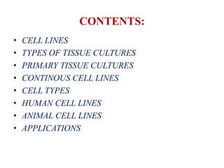 CONTENTS:
• CELL LINES
• TYPES OF TISSUE CULTURES
• PRIMARY TISSUE CULTURES
• CONTINOUS CELL LINES
• CELL TYPES
• HUMAN CELL LINES
• ANIMAL CELL LINES
• APPLICATIONS
 