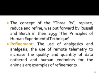  The concept of the “Three Rs”, replace,
reduce and refine; was put forward by Russell
and Burch in their 1959 ‘The Principles of
Human ExperimentalTechnique’
 Refinement: The use of analgesics and
analgesia, the use of remote telemetry to
increase the quality and quantity of data
gathered and human endpoints for the
animals are examples of refinements
11
 