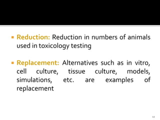  Reduction: Reduction in numbers of animals
used in toxicology testing
 Replacement: Alternatives such as in vitro,
cell culture, tissue culture, models,
simulations, etc. are examples of
replacement
12
 