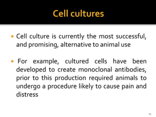  Cell culture is currently the most successful,
and promising, alternative to animal use
 For example, cultured cells have been
developed to create monoclonal antibodies,
prior to this production required animals to
undergo a procedure likely to cause pain and
distress
13
 
