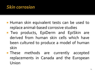 Skin corrosion
 Human skin equivalent tests can be used to
replace animal-based corrosive studies
 Two products, EpiDerm and EpiSkin are
derived from human skin cells which have
been cultured to produce a model of human
skin
 These methods are currently accepted
replacements in Canada and the European
Union
14
 