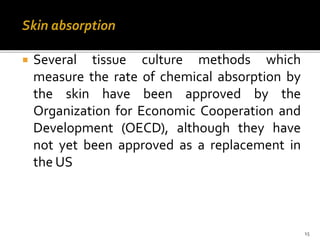 Skin absorption
 Several tissue culture methods which
measure the rate of chemical absorption by
the skin have been approved by the
Organization for Economic Cooperation and
Development (OECD), although they have
not yet been approved as a replacement in
the US
15
 