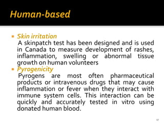  Skin irritation
A skinpatch test has been designed and is used
in Canada to measure development of rashes,
inflammation, swelling or abnormal tissue
growth on human volunteers
 Pyrogenicity
Pyrogens are most often pharmaceutical
products or intravenous drugs that may cause
inflammation or fever when they interact with
immune system cells. This interaction can be
quickly and accurately tested in vitro using
donated human blood.
17
 
