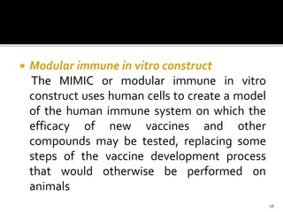  Modular immune in vitro construct
The MIMIC or modular immune in vitro
construct uses human cells to create a model
of the human immune system on which the
efficacy of new vaccines and other
compounds may be tested, replacing some
steps of the vaccine development process
that would otherwise be performed on
animals
18
 