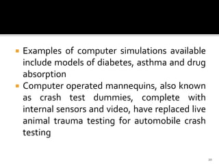  Examples of computer simulations available
include models of diabetes, asthma and drug
absorption
 Computer operated mannequins, also known
as crash test dummies, complete with
internal sensors and video, have replaced live
animal trauma testing for automobile crash
testing
20
 