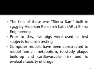  The first of these was “Sierra Sam” built in
1949 by Alderson Research Labs (ARL) Sierra
Engineering
 Prior to this, live pigs were used as test
subjects for crash testing
 Computer models have been constructed to
model human metabolism, to study plaque
build-up and cardiovascular risk and to
evaluate toxicity of drugs
21
 