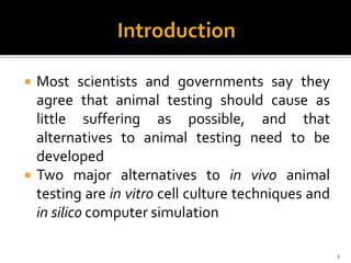  Most scientists and governments say they
agree that animal testing should cause as
little suffering as possible, and that
alternatives to animal testing need to be
developed
 Two major alternatives to in vivo animal
testing are in vitro cell culture techniques and
in silico computer simulation
3
 