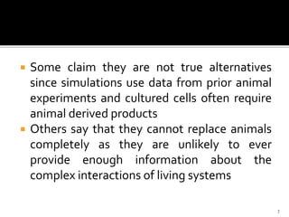 Some claim they are not true alternatives
since simulations use data from prior animal
experiments and cultured cells often require
animal derived products
 Others say that they cannot replace animals
completely as they are unlikely to ever
provide enough information about the
complex interactions of living systems
7
 
