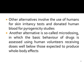  Other alternatives involve the use of humans
for skin irritancy tests and donated human
blood for pyrogenicity studies
 Another alternative is so-called microdosing,
in which the basic behaviour of drugs is
assessed using human volunteers receiving
doses well below those expected to produce
whole-body effects
8
 